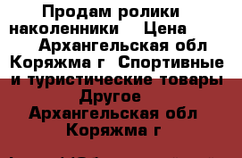 Продам ролики   наколенники  › Цена ­ 1 000 - Архангельская обл., Коряжма г. Спортивные и туристические товары » Другое   . Архангельская обл.,Коряжма г.